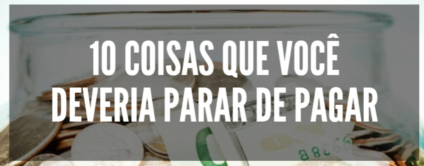 DEZ COISAS QUE VOCÊ DEVERIA PARAR DE PAGAR. SERÁ?